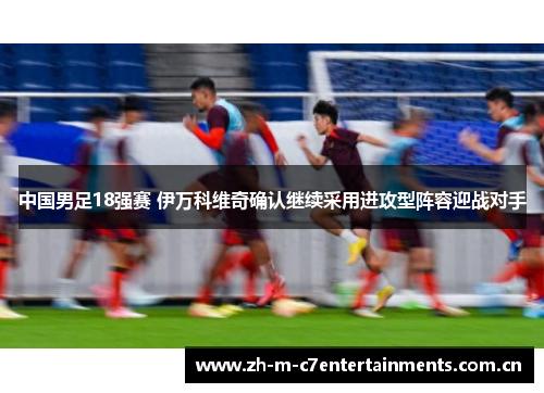 中国男足18强赛 伊万科维奇确认继续采用进攻型阵容迎战对手