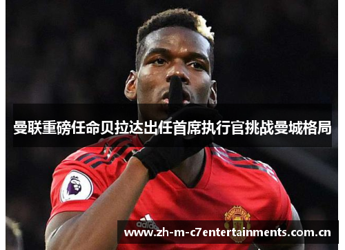 曼联重磅任命贝拉达出任首席执行官挑战曼城格局